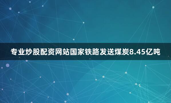 专业炒股配资网站国家铁路发送煤炭8.45亿吨