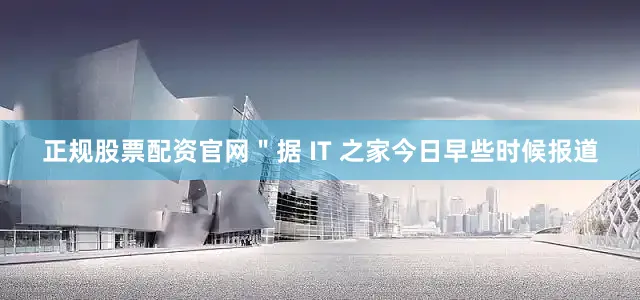 正规股票配资官网＂据 IT 之家今日早些时候报道