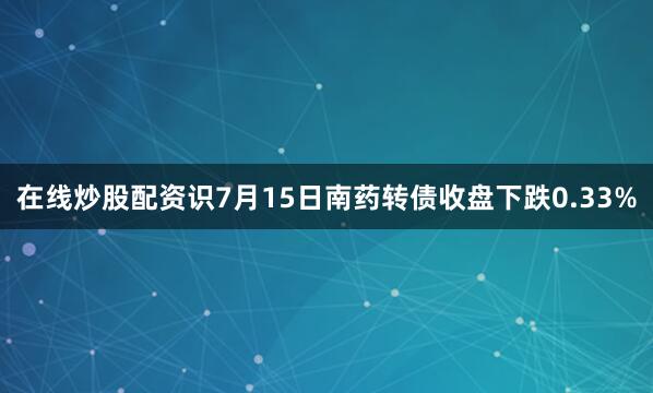 在线炒股配资识7月15日南药转债收盘下跌0.33%