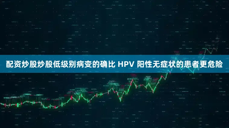 配资炒股炒股低级别病变的确比 HPV 阳性无症状的患者更危险