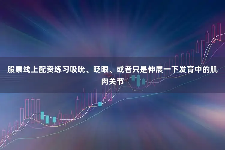 股票线上配资练习吸吮、眨眼、或者只是伸展一下发育中的肌肉关节