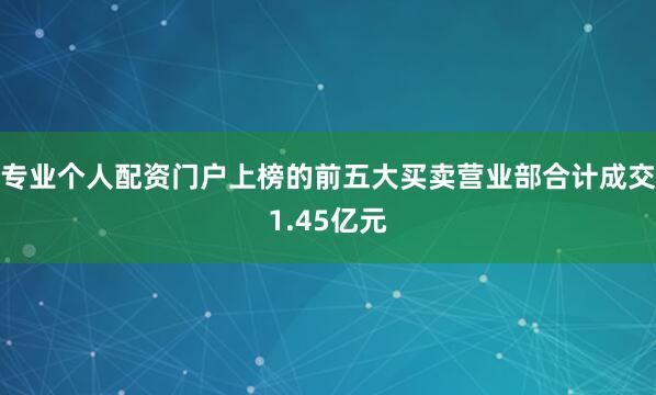 专业个人配资门户上榜的前五大买卖营业部合计成交1.45亿元